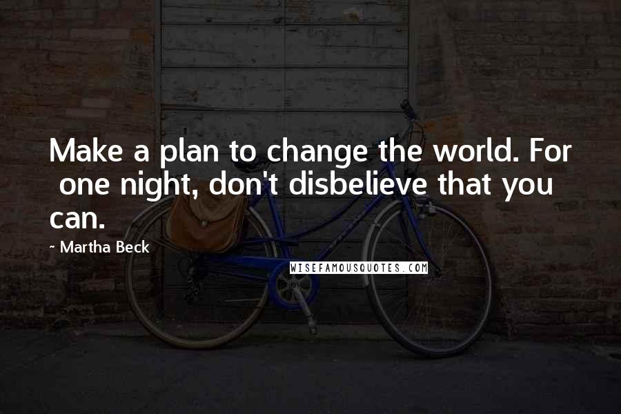 Martha Beck Quotes: Make a plan to change the world. For  one night, don't disbelieve that you can.