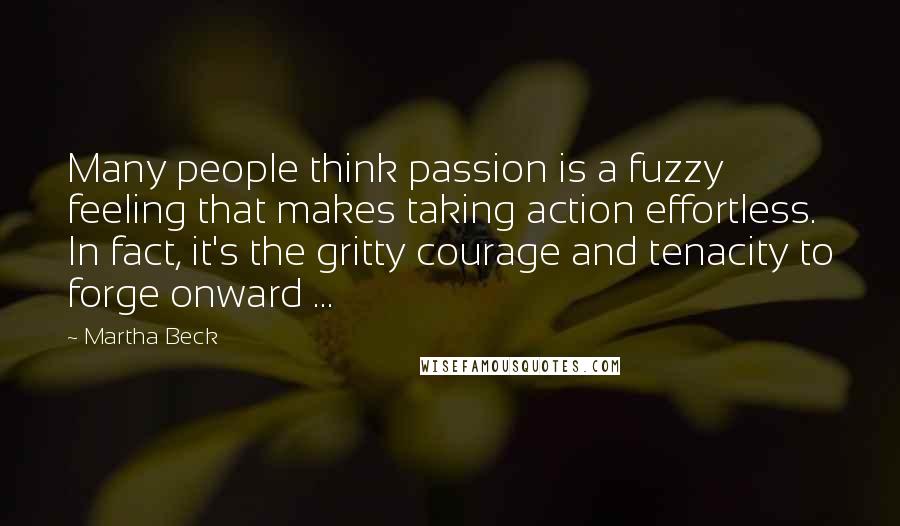 Martha Beck Quotes: Many people think passion is a fuzzy feeling that makes taking action effortless. In fact, it's the gritty courage and tenacity to forge onward ...