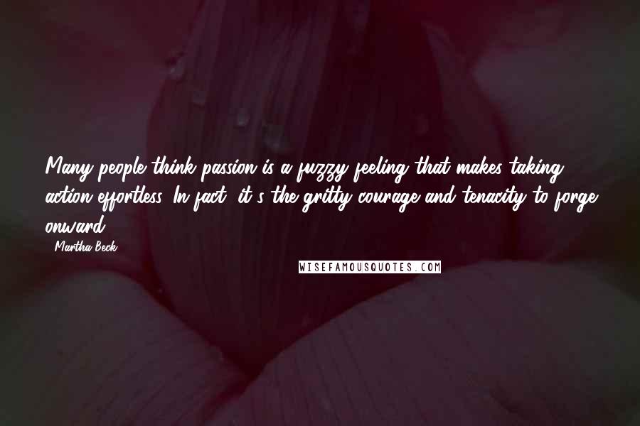 Martha Beck Quotes: Many people think passion is a fuzzy feeling that makes taking action effortless. In fact, it's the gritty courage and tenacity to forge onward ...