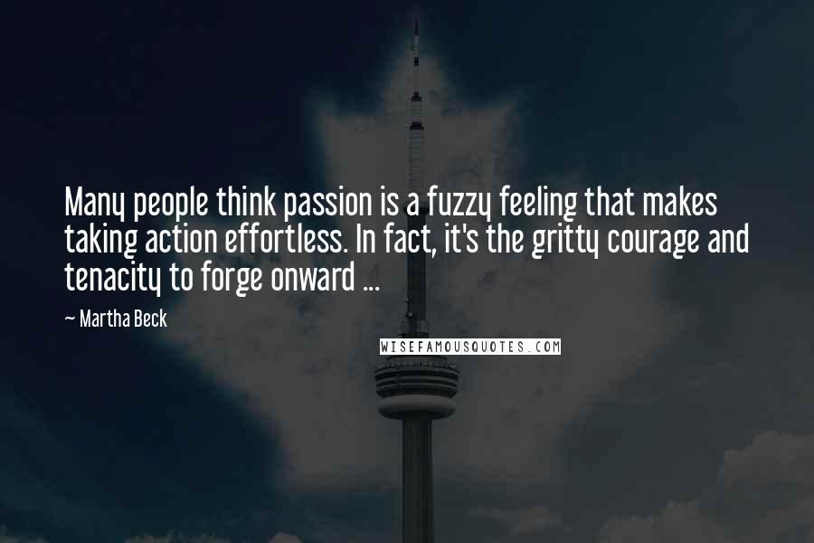 Martha Beck Quotes: Many people think passion is a fuzzy feeling that makes taking action effortless. In fact, it's the gritty courage and tenacity to forge onward ...