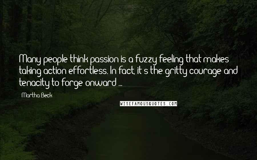 Martha Beck Quotes: Many people think passion is a fuzzy feeling that makes taking action effortless. In fact, it's the gritty courage and tenacity to forge onward ...