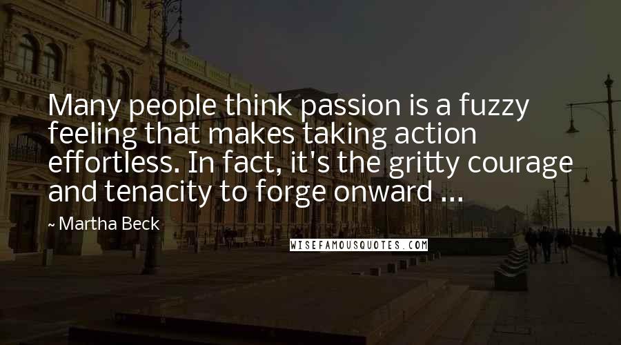 Martha Beck Quotes: Many people think passion is a fuzzy feeling that makes taking action effortless. In fact, it's the gritty courage and tenacity to forge onward ...