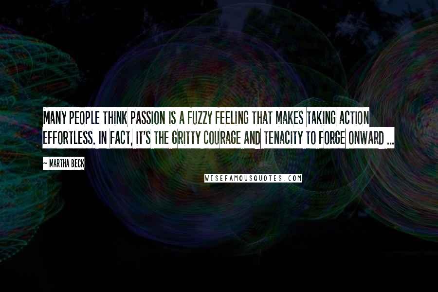 Martha Beck Quotes: Many people think passion is a fuzzy feeling that makes taking action effortless. In fact, it's the gritty courage and tenacity to forge onward ...