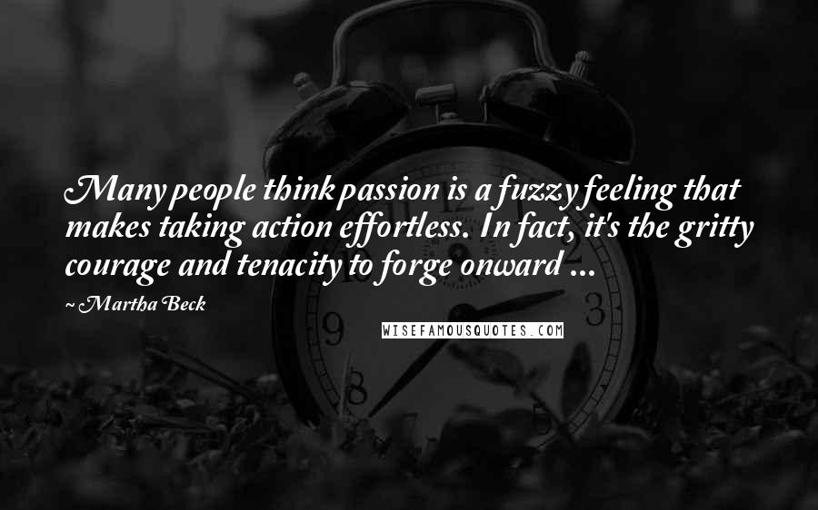 Martha Beck Quotes: Many people think passion is a fuzzy feeling that makes taking action effortless. In fact, it's the gritty courage and tenacity to forge onward ...