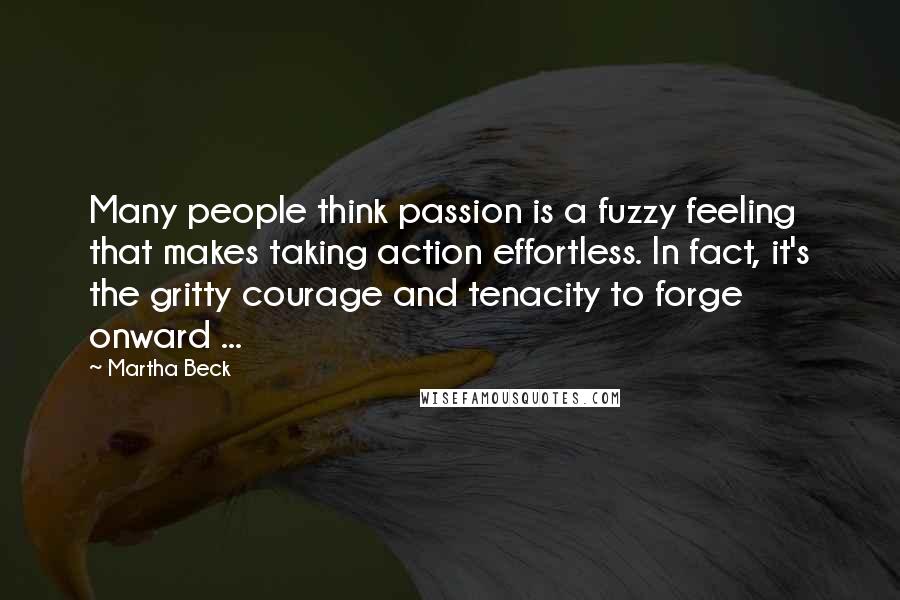 Martha Beck Quotes: Many people think passion is a fuzzy feeling that makes taking action effortless. In fact, it's the gritty courage and tenacity to forge onward ...
