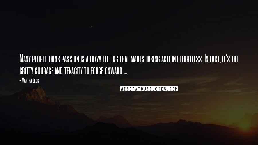 Martha Beck Quotes: Many people think passion is a fuzzy feeling that makes taking action effortless. In fact, it's the gritty courage and tenacity to forge onward ...