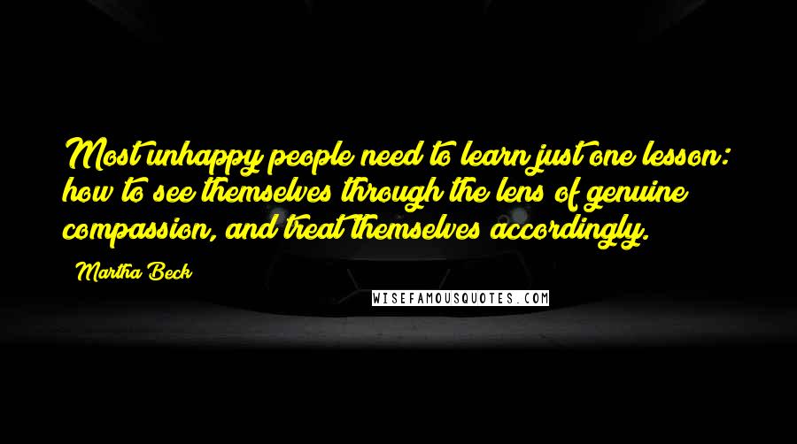 Martha Beck Quotes: Most unhappy people need to learn just one lesson: how to see themselves through the lens of genuine compassion, and treat themselves accordingly.