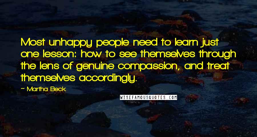 Martha Beck Quotes: Most unhappy people need to learn just one lesson: how to see themselves through the lens of genuine compassion, and treat themselves accordingly.