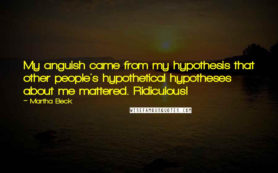 Martha Beck Quotes: My anguish came from my hypothesis that other people's hypothetical hypotheses about me mattered. Ridiculous!