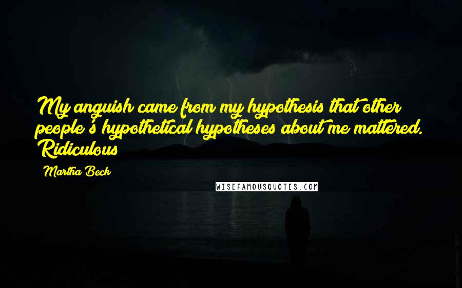 Martha Beck Quotes: My anguish came from my hypothesis that other people's hypothetical hypotheses about me mattered. Ridiculous!