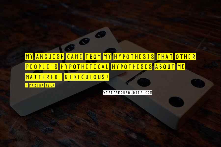 Martha Beck Quotes: My anguish came from my hypothesis that other people's hypothetical hypotheses about me mattered. Ridiculous!