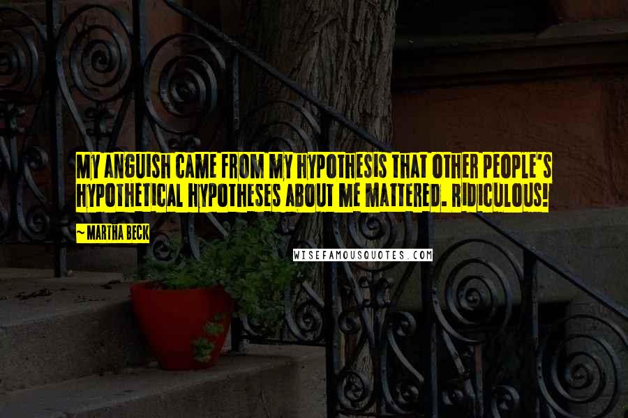 Martha Beck Quotes: My anguish came from my hypothesis that other people's hypothetical hypotheses about me mattered. Ridiculous!