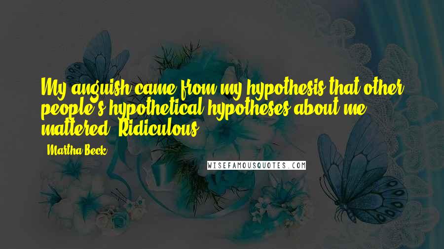 Martha Beck Quotes: My anguish came from my hypothesis that other people's hypothetical hypotheses about me mattered. Ridiculous!