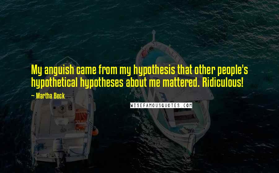 Martha Beck Quotes: My anguish came from my hypothesis that other people's hypothetical hypotheses about me mattered. Ridiculous!