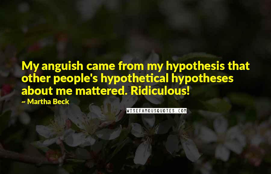 Martha Beck Quotes: My anguish came from my hypothesis that other people's hypothetical hypotheses about me mattered. Ridiculous!