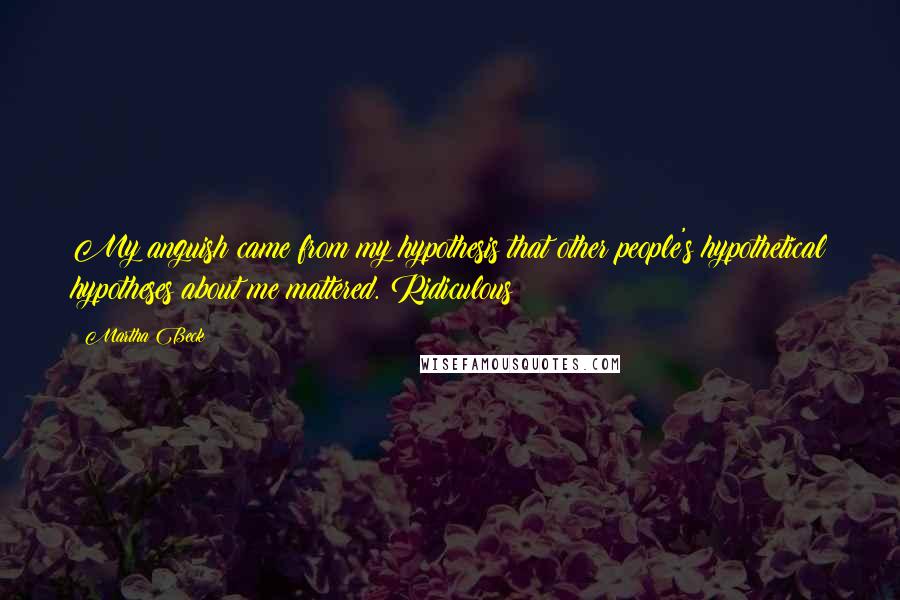 Martha Beck Quotes: My anguish came from my hypothesis that other people's hypothetical hypotheses about me mattered. Ridiculous!