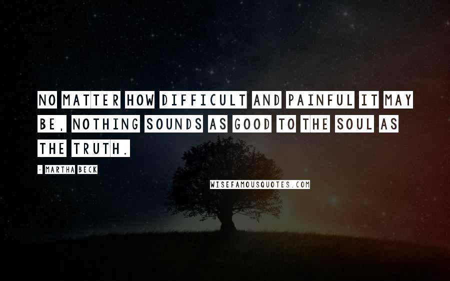 Martha Beck Quotes: No matter how difficult and painful it may be, nothing sounds as good to the soul as the truth.