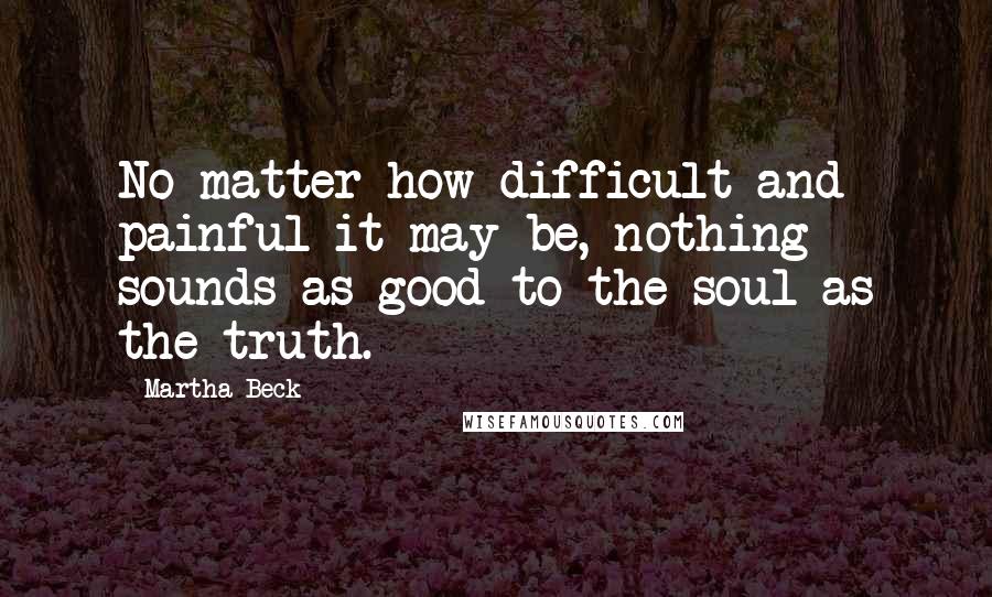 Martha Beck Quotes: No matter how difficult and painful it may be, nothing sounds as good to the soul as the truth.