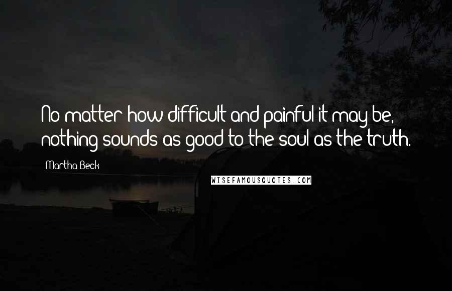 Martha Beck Quotes: No matter how difficult and painful it may be, nothing sounds as good to the soul as the truth.