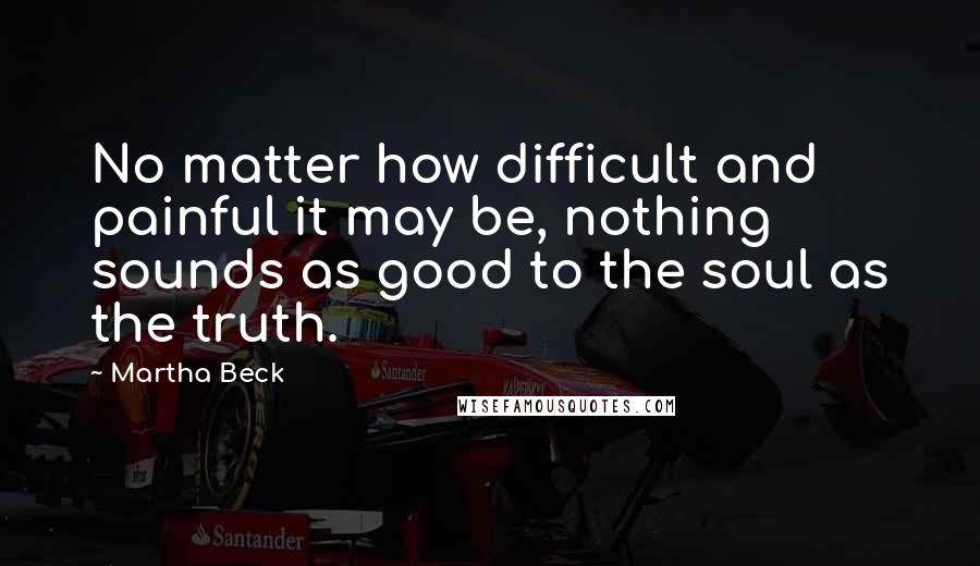 Martha Beck Quotes: No matter how difficult and painful it may be, nothing sounds as good to the soul as the truth.