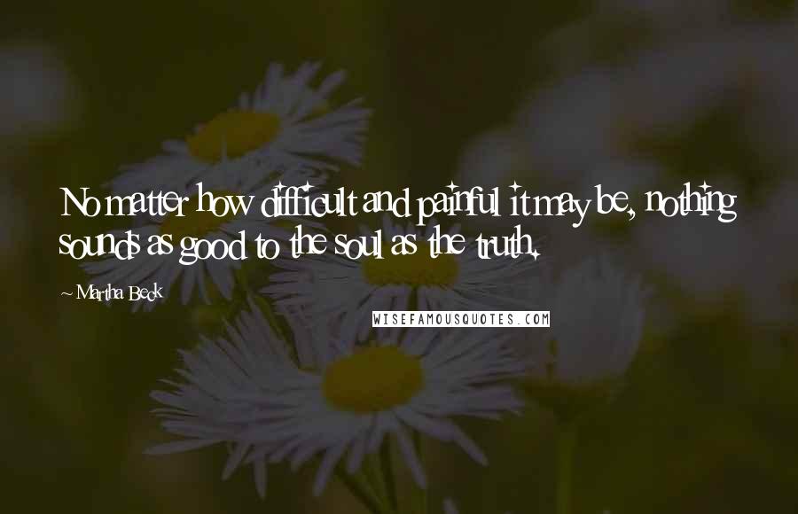 Martha Beck Quotes: No matter how difficult and painful it may be, nothing sounds as good to the soul as the truth.