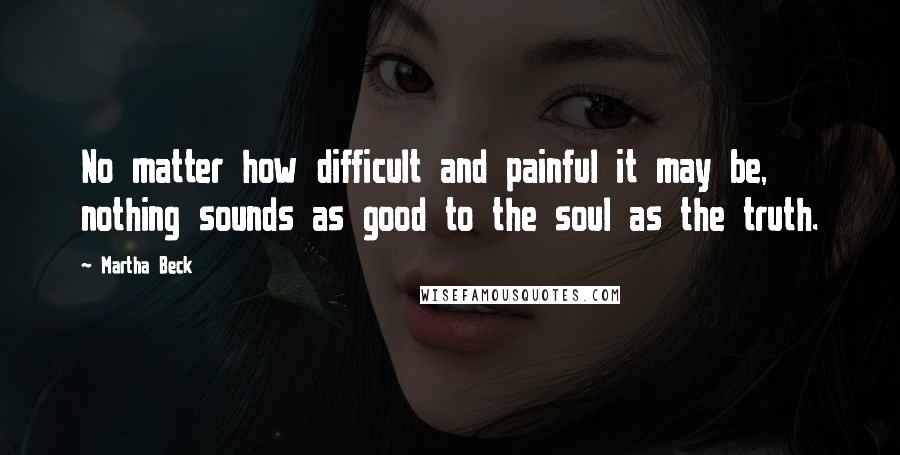 Martha Beck Quotes: No matter how difficult and painful it may be, nothing sounds as good to the soul as the truth.