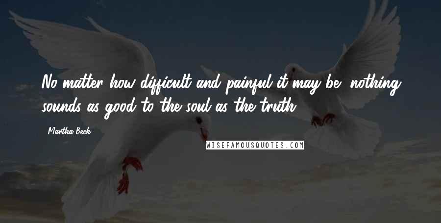 Martha Beck Quotes: No matter how difficult and painful it may be, nothing sounds as good to the soul as the truth.