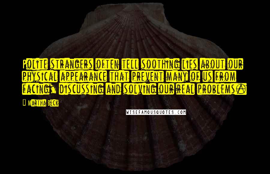 Martha Beck Quotes: Polite strangers often tell soothing lies about our physical appearance that prevent many of us from facing, discussing and solving our real problems.