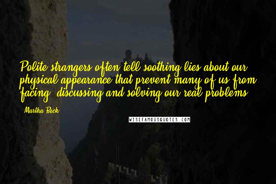 Martha Beck Quotes: Polite strangers often tell soothing lies about our physical appearance that prevent many of us from facing, discussing and solving our real problems.