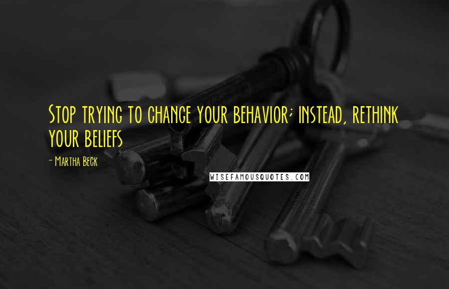 Martha Beck Quotes: Stop trying to change your behavior; instead, rethink your beliefs