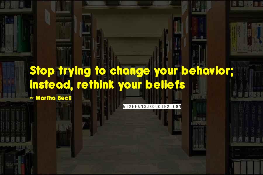 Martha Beck Quotes: Stop trying to change your behavior; instead, rethink your beliefs