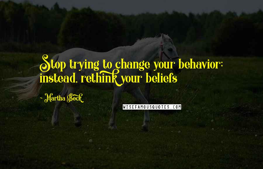 Martha Beck Quotes: Stop trying to change your behavior; instead, rethink your beliefs