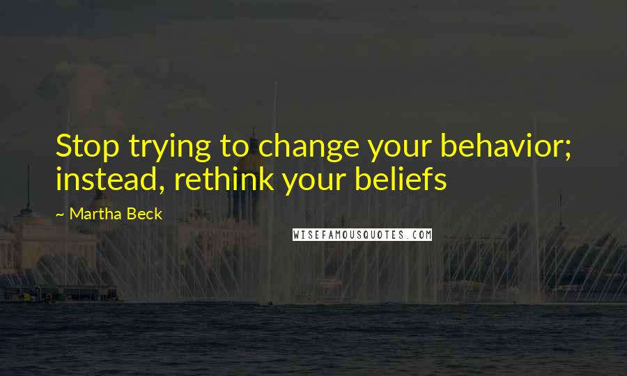 Martha Beck Quotes: Stop trying to change your behavior; instead, rethink your beliefs