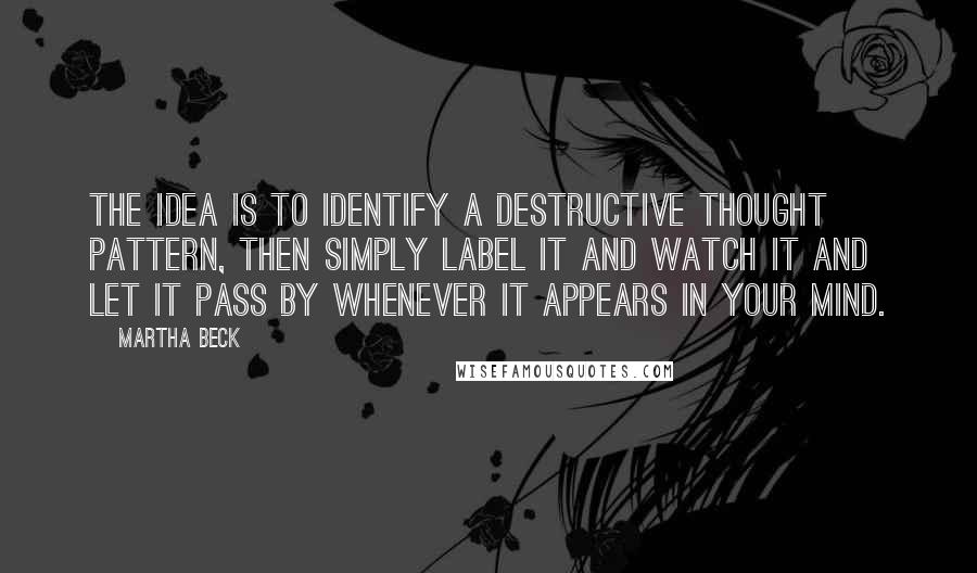 Martha Beck Quotes: The idea is to identify a destructive thought pattern, then simply label it and watch it and let it pass by whenever it appears in your mind.