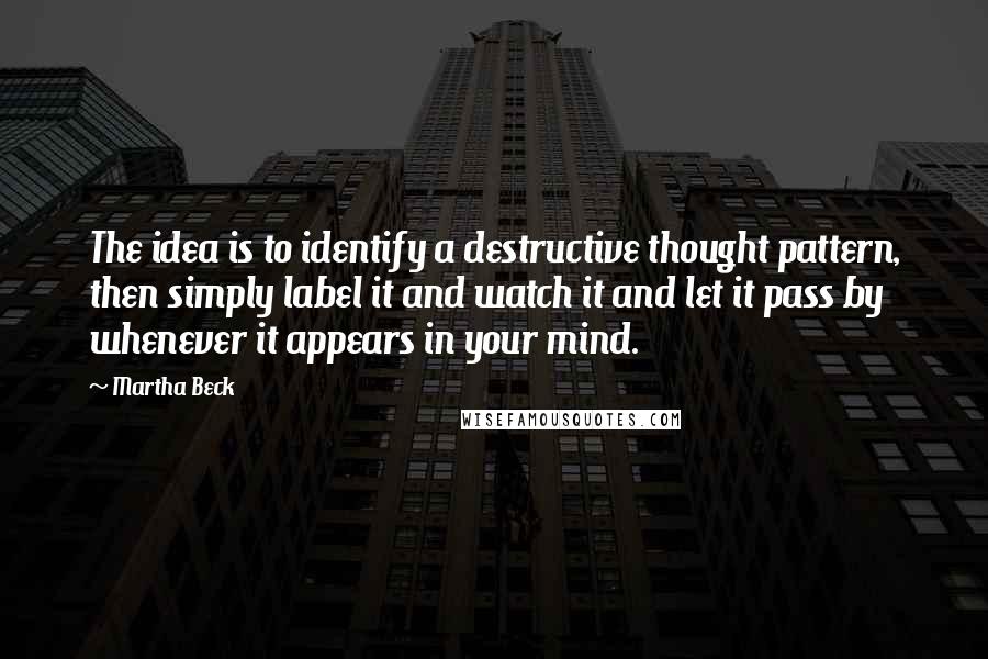 Martha Beck Quotes: The idea is to identify a destructive thought pattern, then simply label it and watch it and let it pass by whenever it appears in your mind.