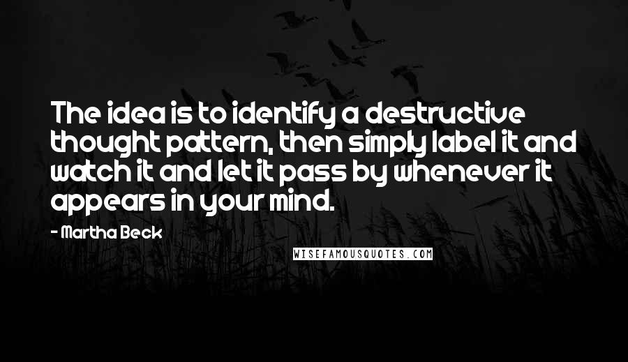 Martha Beck Quotes: The idea is to identify a destructive thought pattern, then simply label it and watch it and let it pass by whenever it appears in your mind.