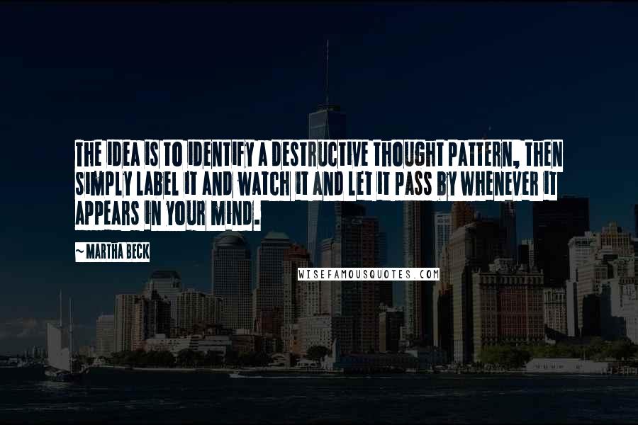 Martha Beck Quotes: The idea is to identify a destructive thought pattern, then simply label it and watch it and let it pass by whenever it appears in your mind.