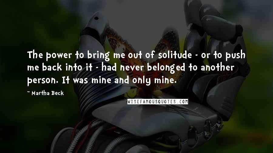 Martha Beck Quotes: The power to bring me out of solitude - or to push me back into it - had never belonged to another person. It was mine and only mine.