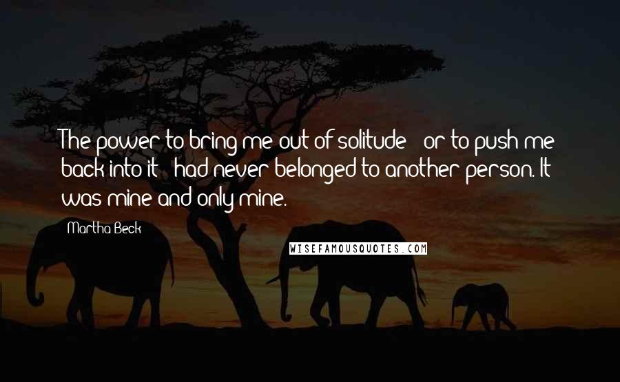 Martha Beck Quotes: The power to bring me out of solitude - or to push me back into it - had never belonged to another person. It was mine and only mine.