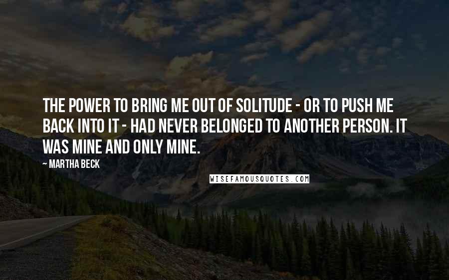 Martha Beck Quotes: The power to bring me out of solitude - or to push me back into it - had never belonged to another person. It was mine and only mine.