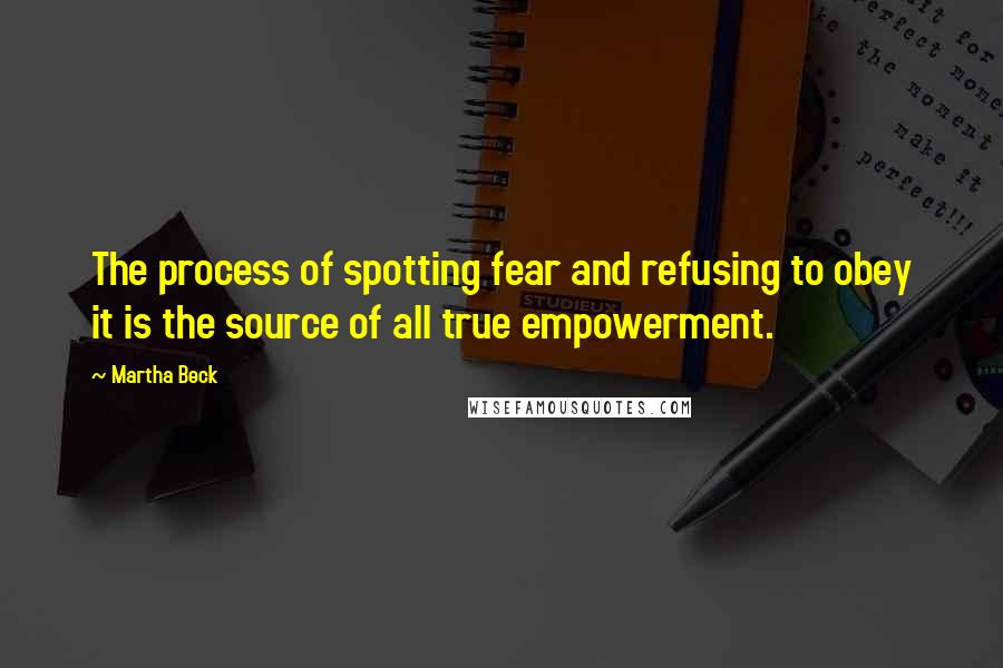 Martha Beck Quotes: The process of spotting fear and refusing to obey it is the source of all true empowerment.