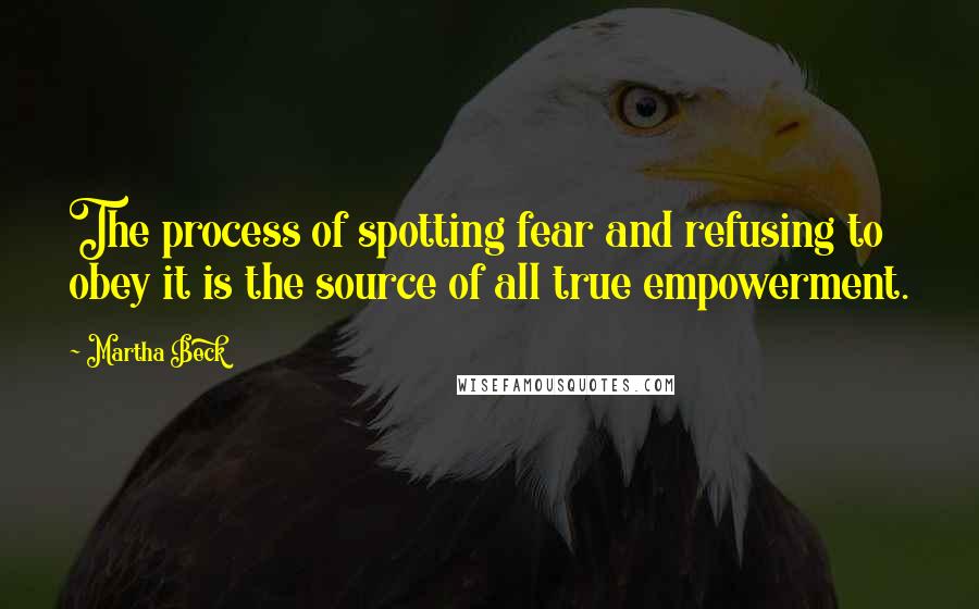 Martha Beck Quotes: The process of spotting fear and refusing to obey it is the source of all true empowerment.