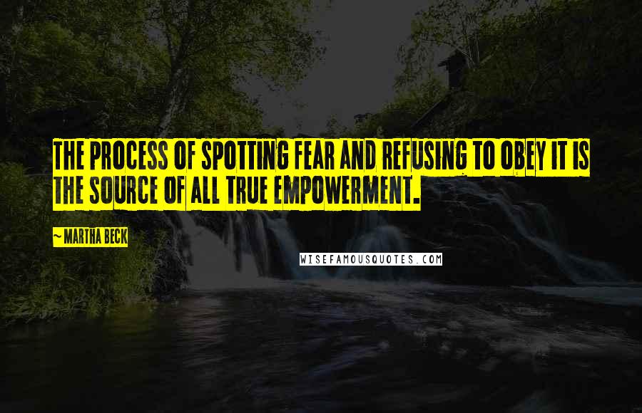 Martha Beck Quotes: The process of spotting fear and refusing to obey it is the source of all true empowerment.