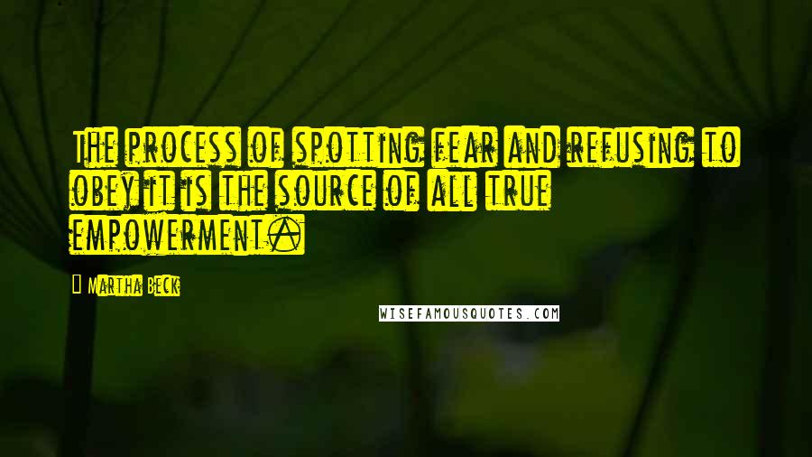 Martha Beck Quotes: The process of spotting fear and refusing to obey it is the source of all true empowerment.