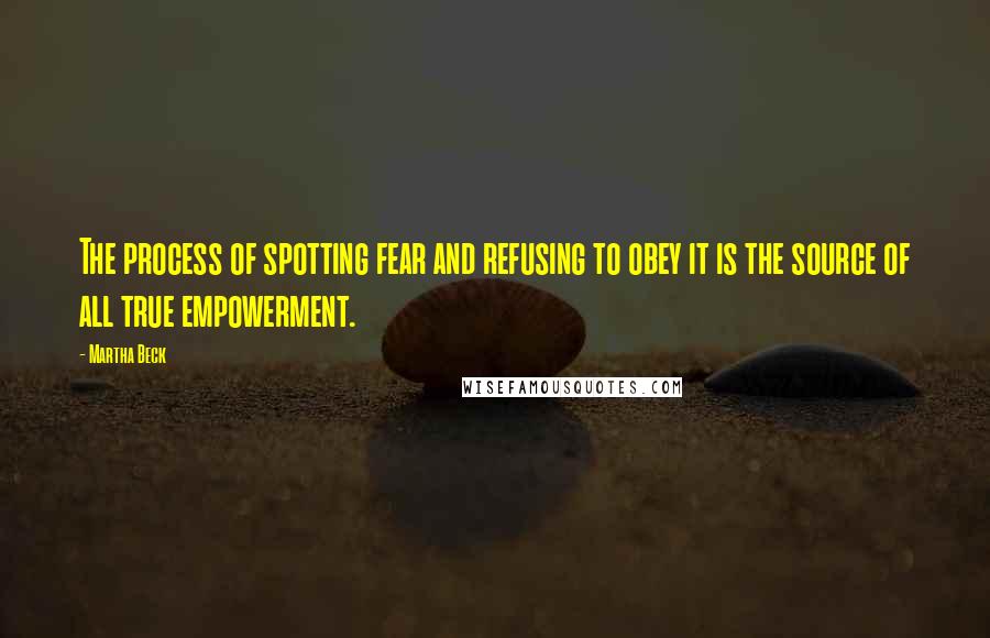 Martha Beck Quotes: The process of spotting fear and refusing to obey it is the source of all true empowerment.