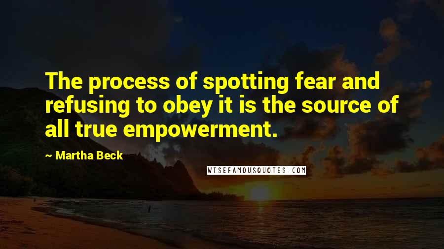 Martha Beck Quotes: The process of spotting fear and refusing to obey it is the source of all true empowerment.