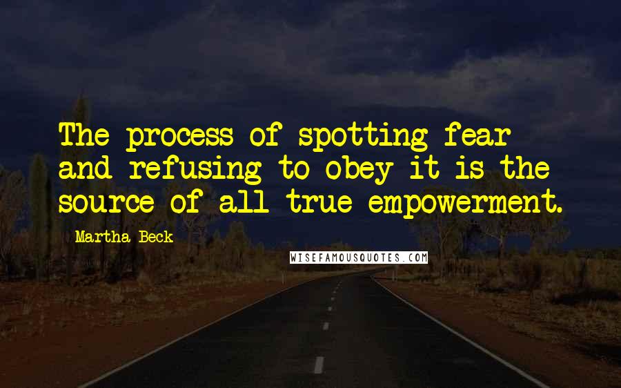 Martha Beck Quotes: The process of spotting fear and refusing to obey it is the source of all true empowerment.