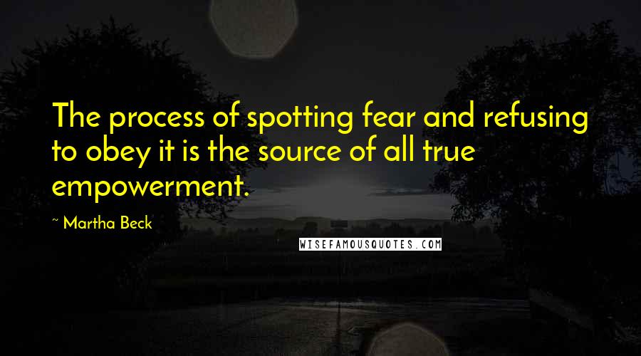 Martha Beck Quotes: The process of spotting fear and refusing to obey it is the source of all true empowerment.