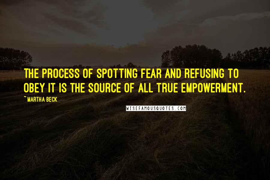 Martha Beck Quotes: The process of spotting fear and refusing to obey it is the source of all true empowerment.