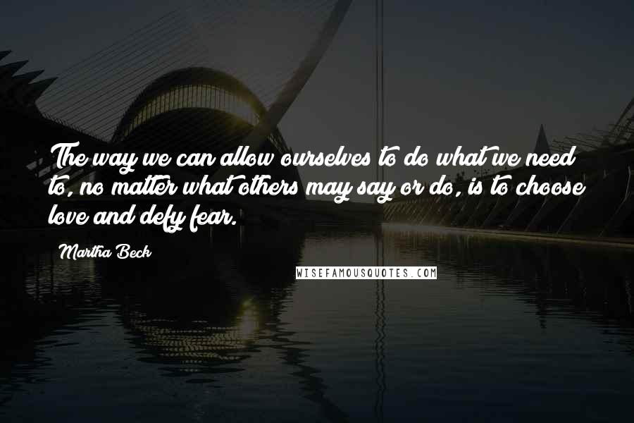 Martha Beck Quotes: The way we can allow ourselves to do what we need to, no matter what others may say or do, is to choose love and defy fear.